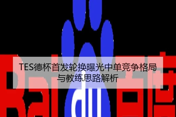 TES德杯首发轮换曝光中单竞争格局与教练思路解析